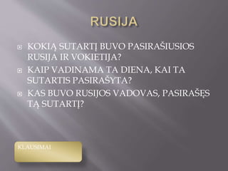  KOKIĄ SUTARTĮ BUVO PASIRAŠIUSIOS
RUSIJA IR VOKIETIJA?
 KAIP VADINAMA TA DIENA, KAI TA
SUTARTIS PASIRAŠYTA?
 KAS BUVO RUSIJOS VADOVAS, PASIRAŠĘS
TĄ SUTARTĮ?
KLAUSIMAI
 