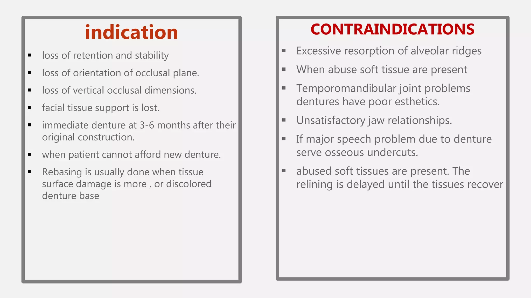 indication
 loss of retention and stability
 loss of orientation of occlusal plane.
 loss of vertical occlusal dimensions.
 facial tissue support is lost.
 immediate denture at 3-6 months after their
original construction.
 when patient cannot afford new denture.
 Rebasing is usually done when tissue
surface damage is more , or discolored
denture base
CONTRAINDICATIONS
 Excessive resorption of alveolar ridges
 When abuse soft tissue are present
 Temporomandibular joint problems
dentures have poor esthetics.
 Unsatisfactory jaw relationships.
 If major speech problem due to denture
serve osseous undercuts.
 abused soft tissues are present. The
relining is delayed until the tissues recover
 