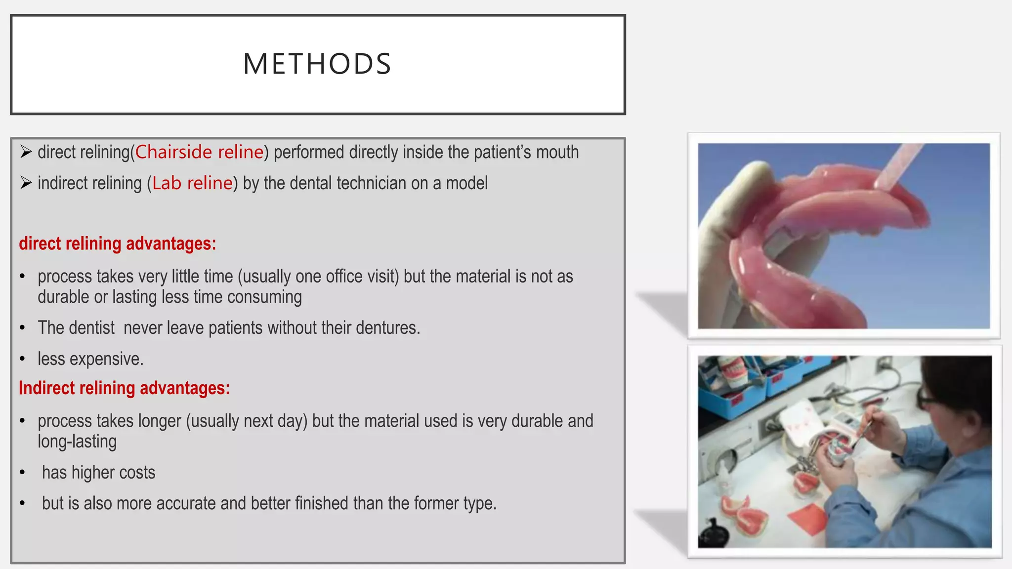 METHODS
 direct relining(Chairside reline) performed directly inside the patient’s mouth
 indirect relining (Lab reline) by the dental technician on a model
direct relining advantages:
• process takes very little time (usually one office visit) but the material is not as
durable or lasting less time consuming
• The dentist never leave patients without their dentures.
• less expensive.
Indirect relining advantages:
• process takes longer (usually next day) but the material used is very durable and
long-lasting
• has higher costs
• but is also more accurate and better finished than the former type.
 