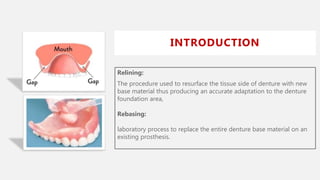 INTRODUCTION
Relining:
The procedure used to resurface the tissue side of denture with new
base material thus producing an accurate adaptation to the denture
foundation area,
Rebasing:
laboratory process to replace the entire denture base material on an
existing prosthesis.
 