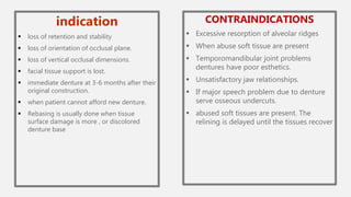 indication
 loss of retention and stability
 loss of orientation of occlusal plane.
 loss of vertical occlusal dimensions.
 facial tissue support is lost.
 immediate denture at 3-6 months after their
original construction.
 when patient cannot afford new denture.
 Rebasing is usually done when tissue
surface damage is more , or discolored
denture base
CONTRAINDICATIONS
 Excessive resorption of alveolar ridges
 When abuse soft tissue are present
 Temporomandibular joint problems
dentures have poor esthetics.
 Unsatisfactory jaw relationships.
 If major speech problem due to denture
serve osseous undercuts.
 abused soft tissues are present. The
relining is delayed until the tissues recover
 