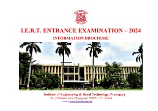 I.E.R.T. ENTRANCE EXAMINATION – 2024
INFORMATION BROCHURE
Institute of Engineering & Rural Technology, Prayagraj
26, Chatham Lines, Prayagraj-211002, U.P. (India)
Website:www.iertentrance.in
 