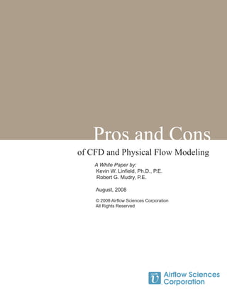 Pros and Cons
of CFD and Physical Flow Modeling
A White Paper by:
Kevin W. Linfield, Ph.D., P.E.
	 Robert G. Mudry, P.E.
August, 2008
© 2008 Airflow Sciences Corporation
All Rights Reserved
 