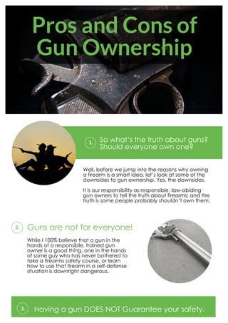Pros and Cons of
Gun Ownership
So what’s the truth about guns?
Should everyone own one?
1.
Well, before we jump into the reasons why owning
a firearm is a smart idea, let’s look at some of the
downsides to gun ownership. Yes, the downsides.
It is our responsibility as responsible, law-abiding
gun owners to tell the truth about firearms; and the
truth is some people probably shouldn’t own them.
Guns are not for everyone!2.
While I 100% believe that a gun in the
hands of a responsible, trained gun
owner is a good thing, one in the hands
of some guy who has never bothered to
take a firearms safety course, or learn
how to use that firearm in a self-defense
situation is downright dangerous.
Having a gun DOES NOT Guarantee your safety.3.
 