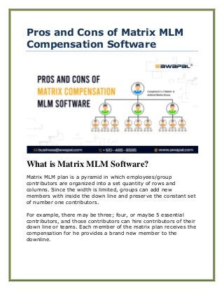 Pros and Cons of Matrix MLM
Compensation Software
What is Matrix MLM Software?
Matrix MLM plan is a pyramid in which employees/group
contributors are organized into a set quantity of rows and
columns. Since the width is limited, groups can add new
members with inside the down line and preserve the constant set
of number one contributors.
For example, there may be three; four, or maybe 5 essential
contributors, and those contributors can hire contributors of their
down line or teams. Each member of the matrix plan receives the
compensation for he provides a brand new member to the
downline.
 