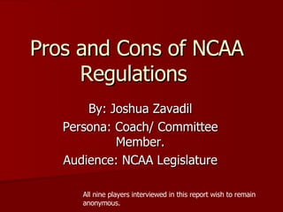 Pros and Cons of NCAA Regulations By: Joshua Zavadil Persona: Coach/ Committee Member. Audience: NCAA Legislature All nine players interviewed in this report wish to remain anonymous. 