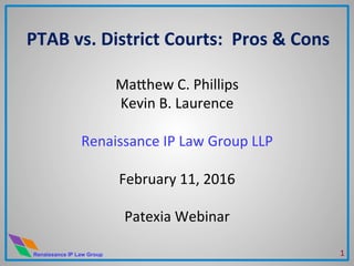Renaissance IP Law Group
PTAB	
  vs.	
  District	
  Courts:	
  	
  Pros	
  &	
  Cons	
  
	
  
Ma#hew	
  C.	
  Phillips	
  
Kevin	
  B.	
  Laurence	
  
	
  
Renaissance	
  IP	
  Law	
  Group	
  LLP	
  
	
  
February	
  11,	
  2016	
  
	
  
Patexia	
  Webinar	
  
1	
  
 