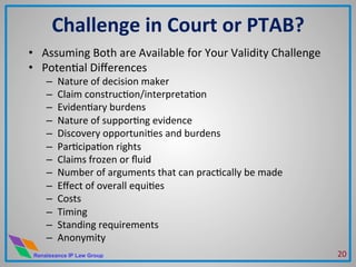 Renaissance IP Law Group
Challenge	
  in	
  Court	
  or	
  PTAB?	
  
•  Assuming	
  Both	
  are	
  Available	
  for	
  Your	
  Validity	
  Challenge	
  
•  PotenMal	
  Diﬀerences	
  
–  Nature	
  of	
  decision	
  maker	
  
–  Claim	
  construcMon/interpretaMon	
  
–  EvidenMary	
  burdens	
  
–  Nature	
  of	
  supporMng	
  evidence	
  
–  Discovery	
  opportuniMes	
  and	
  burdens	
  
–  ParMcipaMon	
  rights	
  
–  Claims	
  frozen	
  or	
  ﬂuid	
  
–  Number	
  of	
  arguments	
  that	
  can	
  pracMcally	
  be	
  made	
  
–  Eﬀect	
  of	
  overall	
  equiMes	
  
–  Costs	
  
–  Timing	
  
–  Standing	
  requirements	
  
–  Anonymity	
  
20	
  
 