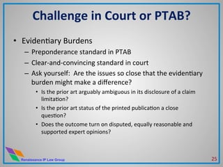 Renaissance IP Law Group
•  EvidenMary	
  Burdens	
  
–  Preponderance	
  standard	
  in	
  PTAB	
  
–  Clear-­‐and-­‐convincing	
  standard	
  in	
  court	
  
–  Ask	
  yourself:	
  	
  Are	
  the	
  issues	
  so	
  close	
  that	
  the	
  evidenMary	
  
burden	
  might	
  make	
  a	
  diﬀerence?	
  
•  Is	
  the	
  prior	
  art	
  arguably	
  ambiguous	
  in	
  its	
  disclosure	
  of	
  a	
  claim	
  
limitaMon?	
  
•  Is	
  the	
  prior	
  art	
  status	
  of	
  the	
  printed	
  publicaMon	
  a	
  close	
  
quesMon?	
  
•  Does	
  the	
  outcome	
  turn	
  on	
  disputed,	
  equally	
  reasonable	
  and	
  
supported	
  expert	
  opinions?	
  
Challenge	
  in	
  Court	
  or	
  PTAB?	
  
25	
  
 