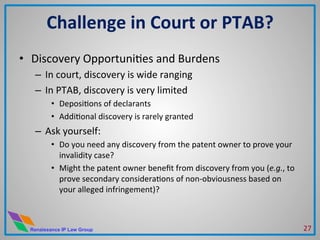 Renaissance IP Law Group
•  Discovery	
  OpportuniMes	
  and	
  Burdens	
  
–  In	
  court,	
  discovery	
  is	
  wide	
  ranging	
  
–  In	
  PTAB,	
  discovery	
  is	
  very	
  limited	
  
•  DeposiMons	
  of	
  declarants	
  
•  AddiMonal	
  discovery	
  is	
  rarely	
  granted	
  
–  Ask	
  yourself:	
  	
  	
  
•  Do	
  you	
  need	
  any	
  discovery	
  from	
  the	
  patent	
  owner	
  to	
  prove	
  your	
  
invalidity	
  case?	
  
•  Might	
  the	
  patent	
  owner	
  beneﬁt	
  from	
  discovery	
  from	
  you	
  (e.g.,	
  to	
  
prove	
  secondary	
  consideraMons	
  of	
  non-­‐obviousness	
  based	
  on	
  
your	
  alleged	
  infringement)?	
  
Challenge	
  in	
  Court	
  or	
  PTAB?	
  
27	
  
 
