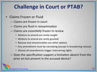 Renaissance IP Law Group
•  Claims	
  Frozen	
  or	
  Fluid	
  
–  Claims	
  are	
  frozen	
  in	
  court	
  
–  Claims	
  are	
  ﬂuid	
  in	
  reexaminaMon	
  
–  Claims	
  are	
  essen4ally	
  frozen	
  in	
  review	
  
•  MoMons	
  to	
  amend	
  are	
  rarely	
  sought	
  
•  MoMons	
  to	
  amend	
  are	
  rarely	
  granted	
  
•  Reissue	
  and	
  reexaminaMon	
  are	
  other	
  opMons	
  
•  Any	
  amendment	
  must	
  be	
  narrowing	
  (except	
  in	
  broadening	
  reissue)	
  
•  Almost	
  all	
  amendments	
  trigger	
  intervening	
  rights	
  
–  Does	
  the	
  speciﬁcaMon	
  support	
  a	
  limitaMon	
  absent	
  from	
  the	
  
prior	
  art	
  but	
  present	
  in	
  the	
  accused	
  device?	
  
Challenge	
  in	
  Court	
  or	
  PTAB?	
  
29	
  
 