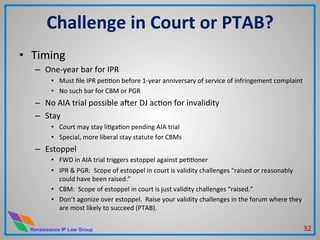Renaissance IP Law Group
•  Timing	
  
–  One-­‐year	
  bar	
  for	
  IPR	
  
•  Must	
  ﬁle	
  IPR	
  peMMon	
  before	
  1-­‐year	
  anniversary	
  of	
  service	
  of	
  infringement	
  complaint	
  	
  
•  No	
  such	
  bar	
  for	
  CBM	
  or	
  PGR	
  
–  No	
  AIA	
  trial	
  possible	
  aner	
  DJ	
  acMon	
  for	
  invalidity	
  
–  Stay	
  
•  Court	
  may	
  stay	
  liMgaMon	
  pending	
  AIA	
  trial	
  
•  Special,	
  more	
  liberal	
  stay	
  statute	
  for	
  CBMs	
  
–  Estoppel	
  
•  FWD	
  in	
  AIA	
  trial	
  triggers	
  estoppel	
  against	
  peMMoner	
  
•  IPR	
  &	
  PGR:	
  	
  Scope	
  of	
  estoppel	
  in	
  court	
  is	
  validity	
  challenges	
  “raised	
  or	
  reasonably	
  
could	
  have	
  been	
  raised.”	
  
•  CBM:	
  	
  Scope	
  of	
  estoppel	
  in	
  court	
  is	
  just	
  validity	
  challenges	
  “raised.”	
  
•  Don’t	
  agonize	
  over	
  estoppel.	
  	
  Raise	
  your	
  validity	
  challenges	
  in	
  the	
  forum	
  where	
  they	
  
are	
  most	
  likely	
  to	
  succeed	
  (PTAB).	
  
	
  
Challenge	
  in	
  Court	
  or	
  PTAB?	
  
32	
  
 