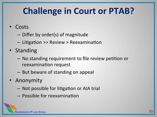 Renaissance IP Law Group
•  Costs	
  
–  Diﬀer	
  by	
  order(s)	
  of	
  magnitude	
  
–  LiMgaMon	
  >>	
  Review	
  >	
  ReexaminaMon	
  
•  Standing	
  
–  No	
  standing	
  requirement	
  to	
  ﬁle	
  review	
  peMMon	
  or	
  
reexaminaMon	
  request	
  	
  
–  But	
  beware	
  of	
  standing	
  on	
  appeal	
  
•  Anonymity	
  	
  
–  Not	
  possible	
  for	
  liMgaMon	
  or	
  AIA	
  trial	
  
–  Possible	
  for	
  reexaminaMon	
  
	
  
Challenge	
  in	
  Court	
  or	
  PTAB?	
  
33	
  
 