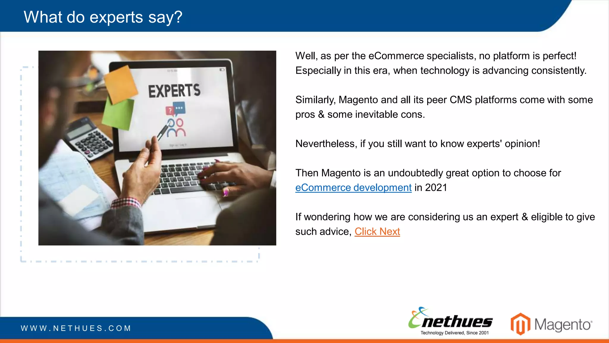 What do experts say?
Well, as per the eCommerce specialists, no platform is perfect!
Especially in this era, when technology is advancing consistently.
Similarly, Magento and all its peer CMS platforms come with some
pros & some inevitable cons.
Nevertheless, if you still want to know experts' opinion!
Then Magento is an undoubtedly great option to choose for
eCommerce development in 2021
If wondering how we are considering us an expert & eligible to give
such advice, Click Next
W W W . N E T H U E S . C O M
 