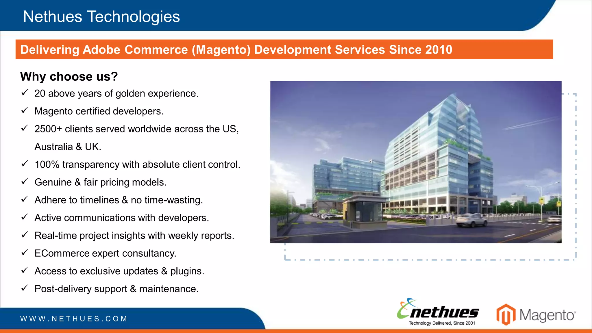 Nethues Technologies
Delivering Adobe Commerce (Magento) Development Services Since 2010
W W W . N E T H U E S . C O M
Why choose us?
 20 above years of golden experience.
 Magento certified developers.
 2500+ clients served worldwide across the US,
Australia & UK.
 100% transparency with absolute client control.
 Genuine & fair pricing models.
 Adhere to timelines & no time-wasting.
 Active communications with developers.
 Real-time project insights with weekly reports.
 ECommerce expert consultancy.
 Access to exclusive updates & plugins.
 Post-delivery support & maintenance.
 