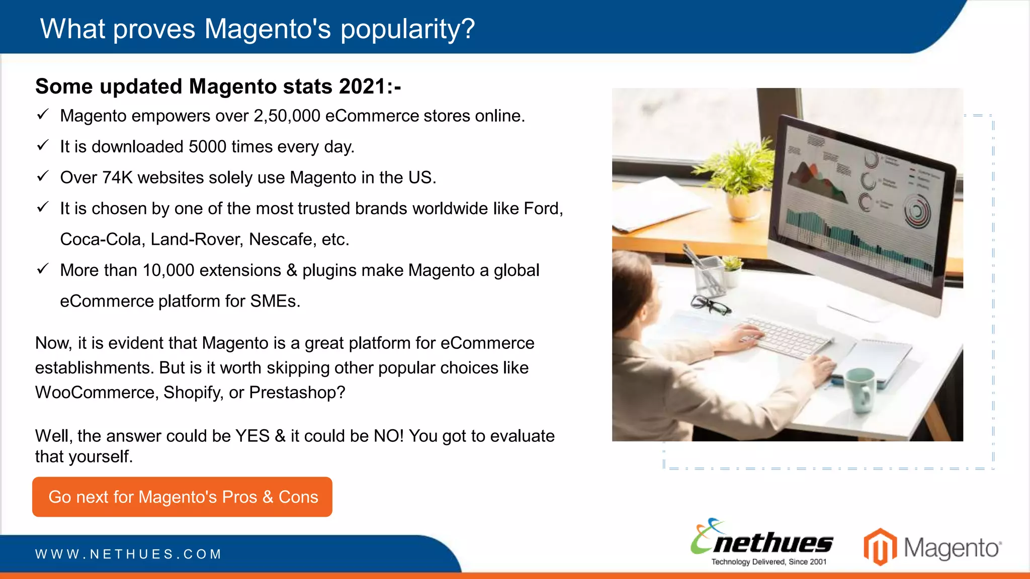What proves Magento's popularity?
Some updated Magento stats 2021:-
 Magento empowers over 2,50,000 eCommerce stores online.
 It is downloaded 5000 times every day.
 Over 74K websites solely use Magento in the US.
 It is chosen by one of the most trusted brands worldwide like Ford,
Coca-Cola, Land-Rover, Nescafe, etc.
 More than 10,000 extensions & plugins make Magento a global
eCommerce platform for SMEs.
Now, it is evident that Magento is a great platform for eCommerce
establishments. But is it worth skipping other popular choices like
WooCommerce, Shopify, or Prestashop?
Well, the answer could be YES & it could be NO! You got to evaluate
that yourself.
Go next for Magento's Pros & Cons
W W W . N E T H U E S . C O M
 