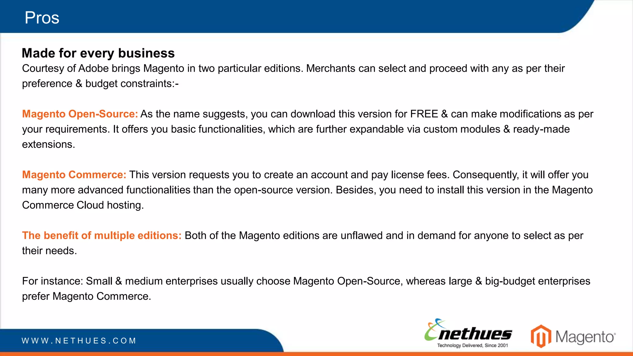Pros
Made for every business
Courtesy of Adobe brings Magento in two particular editions. Merchants can select and proceed with any as per their
preference & budget constraints:-
Magento Open-Source: As the name suggests, you can download this version for FREE & can make modifications as per
your requirements. It offers you basic functionalities, which are further expandable via custom modules & ready-made
extensions.
Magento Commerce: This version requests you to create an account and pay license fees. Consequently, it will offer you
many more advanced functionalities than the open-source version. Besides, you need to install this version in the Magento
Commerce Cloud hosting.
The benefit of multiple editions: Both of the Magento editions are unflawed and in demand for anyone to select as per
their needs.
For instance: Small & medium enterprises usually choose Magento Open-Source, whereas large & big-budget enterprises
prefer Magento Commerce.
W W W . N E T H U E S . C O M
 