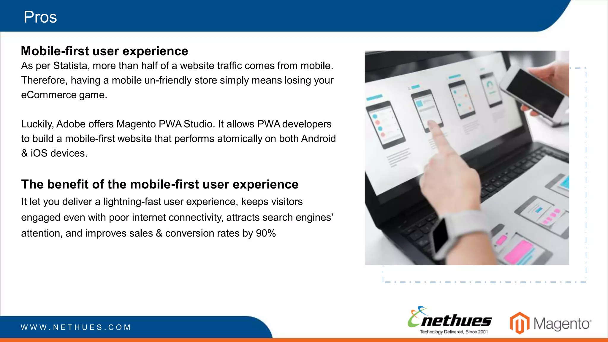 Pros
Mobile-first user experience
As per Statista, more than half of a website traffic comes from mobile.
Therefore, having a mobile un-friendly store simply means losing your
eCommerce game.
Luckily, Adobe offers Magento PWA Studio. It allows PWA developers
to build a mobile-first website that performs atomically on both Android
& iOS devices.
The benefit of the mobile-first user experience
It let you deliver a lightning-fast user experience, keeps visitors
engaged even with poor internet connectivity, attracts search engines'
attention, and improves sales & conversion rates by 90%
W W W . N E T H U E S . C O M
 
