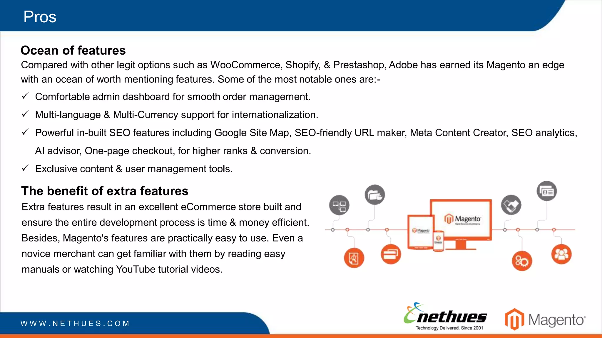 Pros
Ocean of features
Compared with other legit options such as WooCommerce, Shopify, & Prestashop, Adobe has earned its Magento an edge
with an ocean of worth mentioning features. Some of the most notable ones are:-
W W W . N E T H U E S . C O M
 Comfortable admin dashboard for smooth order management.
 Multi-language & Multi-Currency support for internationalization.
 Powerful in-built SEO features including Google Site Map, SEO-friendly URL maker, Meta Content Creator, SEO analytics,
AI advisor, One-page checkout, for higher ranks & conversion.
 Exclusive content & user management tools.
The benefit of extra features
Extra features result in an excellent eCommerce store built and
ensure the entire development process is time & money efficient.
Besides, Magento's features are practically easy to use. Even a
novice merchant can get familiar with them by reading easy
manuals or watching YouTube tutorial videos.
 