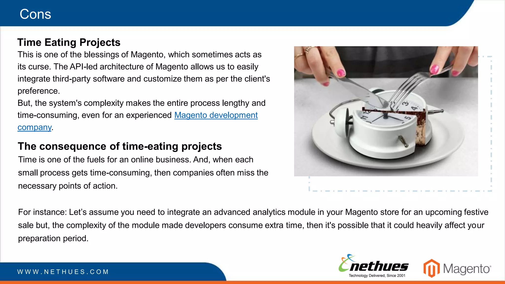 Cons
Time Eating Projects
This is one of the blessings of Magento, which sometimes acts as
its curse. The API-led architecture of Magento allows us to easily
integrate third-party software and customize them as per the client's
preference.
But, the system's complexity makes the entire process lengthy and
time-consuming, even for an experienced Magento development
company.
W W W . N E T H U E S . C O M
The consequence of time-eating projects
Time is one of the fuels for an online business. And, when each
small process gets time-consuming, then companies often miss the
necessary points of action.
For instance: Let’s assume you need to integrate an advanced analytics module in your Magento store for an upcoming festive
sale but, the complexity of the module made developers consume extra time, then it's possible that it could heavily affect your
preparation period.
 