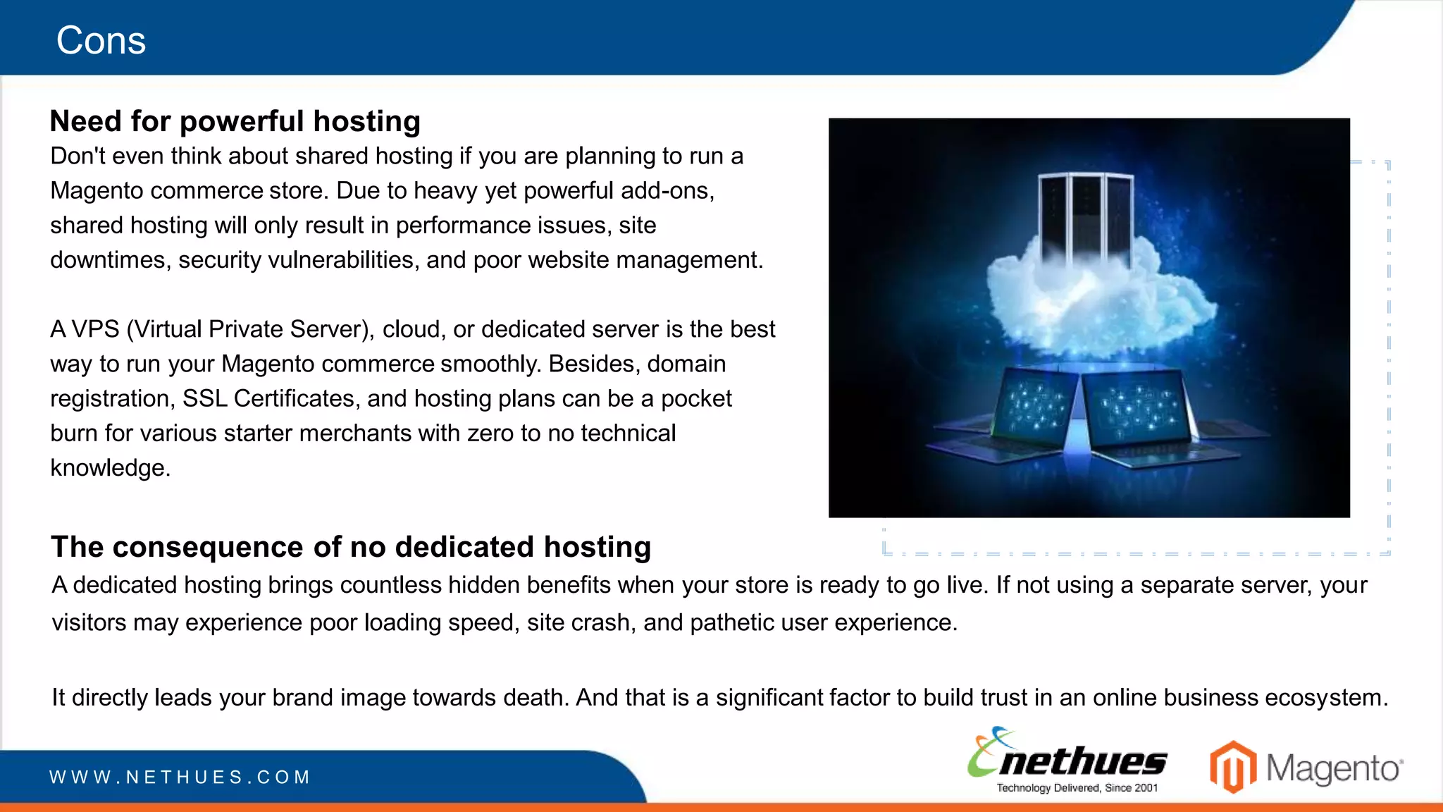 Cons
Need for powerful hosting
Don't even think about shared hosting if you are planning to run a
Magento commerce store. Due to heavy yet powerful add-ons,
shared hosting will only result in performance issues, site
downtimes, security vulnerabilities, and poor website management.
A VPS (Virtual Private Server), cloud, or dedicated server is the best
way to run your Magento commerce smoothly. Besides, domain
registration, SSL Certificates, and hosting plans can be a pocket
burn for various starter merchants with zero to no technical
knowledge.
W W W . N E T H U E S . C O M
The consequence of no dedicated hosting
A dedicated hosting brings countless hidden benefits when your store is ready to go live. If not using a separate server, your
visitors may experience poor loading speed, site crash, and pathetic user experience.
It directly leads your brand image towards death. And that is a significant factor to build trust in an online business ecosystem.
 