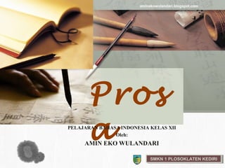 aminekowulandari.blogspot.com

L/O/G/O




                Pros
                a
          PELAJARAN BAHASA INDONESIA KELAS XII
                         Oleh:
               AMIN EKO WULANDARI

                                      SMKN 11PLOSOKLATEN KEDIRI
                                       SMKN PLOSOKLATEN KEDIRI
 