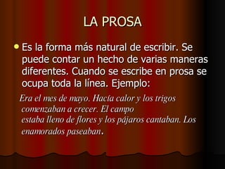 LA PROSA Es la forma más natural de escribir. Se puede contar un hecho de varias maneras diferentes. Cuando se escribe en prosa se ocupa toda la línea. Ejemplo: Era el mes de mayo. Hacía calor y los trigos comenzaban a crecer. El campo estaba lleno de flores y los pájaros cantaban. Los enamorados paseaban .