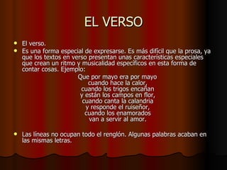 EL VERSO El verso. Es una forma especial de expresarse. Es más difícil que la prosa, ya que los textos en verso presentan unas características especiales que crean un ritmo y musicalidad específicos en esta forma de contar cosas. Ejemplo: Que por mayo era por mayo cuando hace la calor, cuando los trigos encañan y están los campos en flor, cuando canta la calandria y responde el ruiseñor, cuando los enamorados van a servir al amor. Las líneas no ocupan todo el renglón. Algunas palabras acaban en las mismas letras.