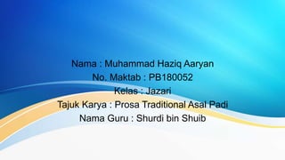 Nama : Muhammad Haziq Aaryan
No. Maktab : PB180052
Kelas : Jazari
Tajuk Karya : Prosa Traditional Asal Padi
Nama Guru : Shurdi bin Shuib
 