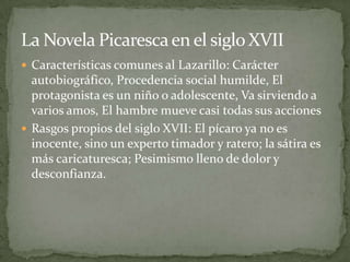 La Novela Picaresca en el siglo XVII
 Características comunes al Lazarillo: Carácter
  autobiográfico, Procedencia social humilde, El
  protagonista es un niño o adolescente, Va sirviendo a
  varios amos, El hambre mueve casi todas sus acciones
 Rasgos propios del siglo XVII: El pícaro ya no es
  inocente, sino un experto timador y ratero; la sátira es
  más caricaturesca; Pesimismo lleno de dolor y
  desconfianza.
 