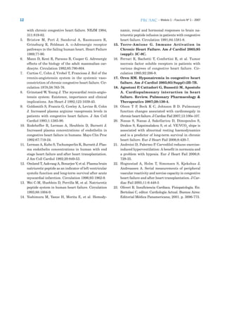 12 – Módulo 1 – Fascículo Nº 1 – 2007
with chronic congestive heart failure. NEJM 1984;
311:819-82.
5. Bristow M, Port J, Sandoval A, Rasmussen R,
Grinsburg R, Feldman A. α-Adrenergic receptor
pathways in the failing human heart. Heart Failure
1989;77-90.
6. Mann D, Kent R, Parsons B, Cooper G. Adrenergic
effects of the biology of the adult mammalian car-
diocyte. Circulation 1992;85:790-804.
7. Curtiss C, Cohn J, Vrobel T, Franciosa J. Rol of the
rennin-angiotensin system in the systemic vaso-
constriction of chronic congestive heart failure. Cir-
culation 1978;58:763-76.
8. Grinstaed W, Young J. The myocardial renin-angio-
tensin system: Existence, importance and clinical
implications. Am Heart J 1992;123:1039-45.
9. Goldsmith S, Francis G, Cowley A, Levine B, Cohn
J. Increased plasma arginine vasopressin levels in
patients with congestive heart failure. J Am Coll
Cardiol 1993;1:1385-90.
10. Rodeheffer R, Lerman A, Heublein D, Burnett J.
Increased plasma concentrations of endothelin in
congestive heart failure in humans. Mayo Clin Proc
1992:67:719-24.
11. Lerman A, Kubo S, Tschumperlin K, Burnett J. Plas-
ma endothelin concentrations in human with end
stage heart failure and after heart transplantation.
J Am Coll Cardiol 1992;20:849-53.
12. Omland T, Aakvaag A, Bonarjee V, et al. Plasma brain
natriuretic peptide as an indicator of left ventricular
systolic function and long-term survival after acute
myocardial infarction. Circulation 1996;93:1962-9.
13. Wei C-M, Hueblein D, Perrilla M, et al. Natriuretic
peptide system in human heart failure. Circulation
1993;88:1004-9.
14. Yoshimura M, Yasue H, Morita E, et al. Hemody-
namic, renal and hormonal responses to brain na-
triuretic peptide infusion in patients with congestive
heart failure. Circulation 1991;84:1581-8.
15. Torre-Amione G. Immune Activation in
Chronic Heart Failure. Am J Cardiol 2005;95
(suppl): 3C-8C.
16. Ferrari R, Bachetti T, Confortini R, et al. Tumor
necrosis factor soluble receptors in patients with
various degrees of congestive heart failure. Cir-
culation 1995;92:286-9.
17. Oren RM. Hyponatremia in congestive heart
failure. Am J Cardiol 2005;95(Suppl):2B-7B.
18. Agostoni P, Cattadori G, Bussotti M, Apostolo
A. Cardiopulmonary interaction in heart
failure. Review. Pulmonary Pharmacology &
Therapeutics 2007;20:130-4.
19. Olson T P, Beck K C, Johnson B D. Pulmonary
function changes associated with cardiomegaly in
chronic heart failure. J Cardiac Fail 2007;13:100e-107.
20. Nanas S, Nanas J, Sakellariou D, Dimopoulos S,
Drakos S, Kapsimalakou S, et al. VE/VCO2
slope is
associated with abnormal resting haemodynamics
and is a predictor of long-term survival in chronic
heart failure. Eur J Heart Fail 2006;8:420-7.
21. Andreini D, Palermo P. Carvedilol reduces exercise-
induced hyperventilation: A benefit in normoxia and
a problem with hypoxia. Eur J Heart Fail 2006;8:
729-35.
22. Hognestad A, Holm T, Simonsen S, Kjekshus J,
Andreassen A. Serial measurements of peripheral
vascular reactivity and xercise capacity in congestive
heart failure and after heart transplantation. J Car-
diac Fail 2005;11:6:448-5
23. Oliveri R. Insuficiencia Cardíaca. Fisiopatología. En:
Bertolasi C, editor. Cardiología Actual. Buenos Aires:
Editorial Médica Panamericana; 2001. p. 3696-773.
 