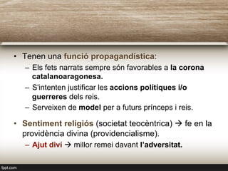 •  Tenen una funció propagandística:
–  Els fets narrats sempre són favorables a la corona
catalanoaragonesa.
–  S'intenten justificar les accions polítiques i/o
guerreres dels reis.
–  Serveixen de model per a futurs prínceps i reis.
•  Sentiment religiós (societat teocèntrica) à fe en la
providència divina (providencialisme).
–  Ajut diví à millor remei davant l’adversitat.
 