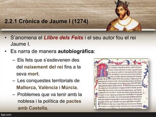 2.2.1 Crònica de Jaume I (1274)
•  S’anomena el Llibre dels Feits i el seu autor fou el rei
Jaume I.
•  Es narra de manera autobiogràfica:
–  Els fets que s’esdevenen des
del naixement del rei fins a la
seva mort.
–  Les conquestes territorials de
Mallorca, València i Múrcia.
–  Problemes que va tenir amb la
noblesa i la política de pactes
amb Castella.
 