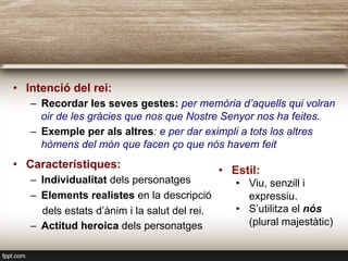 •  Intenció del rei:
–  Recordar les seves gestes: per memòria d’aquells qui volran
oir de les gràcies que nos que Nostre Senyor nos ha feites.
–  Exemple per als altres: e per dar eximpli a tots los altres
hòmens del món que facen ço que nós havem feit
•  Característiques:
–  Individualitat dels personatges
–  Elements realistes en la descripció
dels estats d’ànim i la salut del rei.
–  Actitud heroica dels personatges
•  Estil:
•  Viu, senzill i
expressiu.
•  S’utilitza el nós
(plural majestàtic)
 