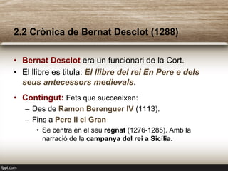 2.2 Crònica de Bernat Desclot (1288)
•  Bernat Desclot era un funcionari de la Cort.
•  El llibre es titula: El llibre del rei En Pere e dels
seus antecessors medievals.
•  Contingut: Fets que succeeixen:
–  Des de Ramon Berenguer IV (1113).
–  Fins a Pere II el Gran
•  Se centra en el seu regnat (1276-1285). Amb la
narració de la campanya del rei a Sicília.
 