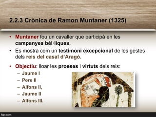 2.2.3 Crònica de Ramon Muntaner (1325)
•  Muntaner fou un cavaller que participà en les
campanyes bèl·liques.
•  Es mostra com un testimoni excepcional de les gestes
dels reis del casal d’Aragó.
•  Objectiu: lloar les proeses i virtuts dels reis:
–  Jaume I
–  Pere II
–  Alfons II,
–  Jaume II
–  Alfons III.
 