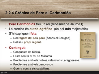 2.2.4 Crònica de Pere el Cerimoniós
•  Pere Cerimoniós fou un rei (rebesnét de Jaume I).
•  La crònica és autobiogràfica (ús del nós majestàtic).
•  S’hi expliquen fets:
–  Del regnat del seu pare (Alfons el Benigne)
–  Del seu propi regnat.
•  Contingut:
–  Conquesta de Sicília.
–  Lluita contra el rei de Mallorca.
–  Problemes amb els nobles valencians i aragonesos.
–  Problemes amb els genovesos.
–  Guerra contra els castellans.
 