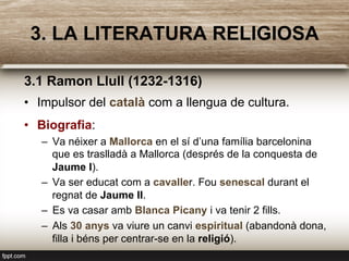 3. LA LITERATURA RELIGIOSA
3.1 Ramon Llull (1232-1316)
•  Impulsor del català com a llengua de cultura.
•  Biografia:
–  Va néixer a Mallorca en el sí d’una família barcelonina
que es traslladà a Mallorca (després de la conquesta de
Jaume I).
–  Va ser educat com a cavaller. Fou senescal durant el
regnat de Jaume II.
–  Es va casar amb Blanca Picany i va tenir 2 fills.
–  Als 30 anys va viure un canvi espiritual (abandonà dona,
filla i béns per centrar-se en la religió).
 