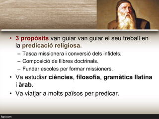 •  3 propòsits van guiar van guiar el seu treball en
la predicació religiosa.
–  Tasca missionera i conversió dels infidels.
–  Composició de llibres doctrinals.
–  Fundar escoles per formar missioners.
•  Va estudiar ciències, filosofia, gramàtica llatina
i àrab.
•  Va viatjar a molts països per predicar.
 