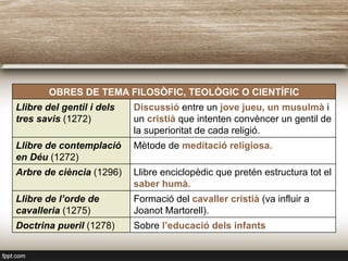 OBRES DE TEMA FILOSÒFIC, TEOLÒGIC O CIENTÍFIC
Llibre del gentil i dels
tres savis (1272)
Discussió entre un jove jueu, un musulmà i
un cristià que intenten convèncer un gentil de
la superioritat de cada religió.
Llibre de contemplació
en Déu (1272)
Mètode de meditació religiosa.
Arbre de ciència (1296) Llibre enciclopèdic que pretén estructura tot el
saber humà.
Llibre de l’orde de
cavalleria (1275)
Formació del cavaller cristià (va influir a
Joanot Martorell).
Doctrina pueril (1278) Sobre l’educació dels infants
 