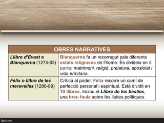 OBRES NARRATIVES
Llibre d’Evast e
Blanquerna (1274-83)
Blanquerna fa un recorregut pels diferents
estats religiosos de l’home. Es divideix en 5
parts: matrimoni, religió, prelatura, apostolat i
vida ermitana.
Fèlix o llibre de les
meravelles (1288-89)
Crítica al poder. Fèlix recorre un camí de
perfecció personal i espiritual. Està dividit en
10 llibres. Inclou el Llibre de les bèsties,
una breu faula sobre les lluites polítiques.
 