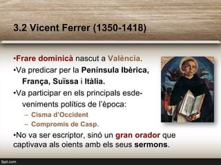 3.2 Vicent Ferrer (1350-1418)
• Frare dominicà nascut a València.
• Va predicar per la Península Ibèrica,
França, Suïssa i Itàlia.
• Va participar en els principals esde-
veniments polítics de l’època:
–  Cisma d’Occident
–  Compromís de Casp.
• No va ser escriptor, sinó un gran orador que
captivava als oients amb els seus sermons.
 