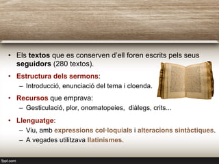 •  Els textos que es conserven d’ell foren escrits pels seus
seguidors (280 textos).
•  Estructura dels sermons:
–  Introducció, enunciació del tema i cloenda.
•  Recursos que emprava:
–  Gesticulació, plor, onomatopeies, diàlegs, crits...
•  Llenguatge:
–  Viu, amb expressions col·loquials i alteracions sintàctiques.
–  A vegades utilitzava llatinismes.
 
