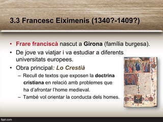 3.3 Francesc Eiximenis (1340?-1409?)
•  Frare franciscà nascut a Girona (família burgesa).
•  De jove va viatjar i va estudiar a diferents
universitats europees.
•  Obra principal: Lo Crestià
–  Recull de textos que exposen la doctrina
cristiana en relació amb problemes que
ha d’afrontar l’home medieval.
–  També vol orientar la conducta dels homes.
 
