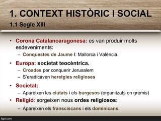 1.1 Segle XIII
•  Corona Catalanoaragonesa: es van produir molts
esdeveniments:
–  Conquestes de Jaume I: Mallorca i València.
•  Europa: societat teocèntrica.
–  Croades per conquerir Jerusalem
–  S’eradicaven heretgies religioses
•  Societat:
–  Apareixen les ciutats i els burgesos (organitzats en gremis)
•  Religió: sorgeixen nous ordes religiosos:
–  Apareixen els fransciscans i els dominicans.
1. CONTEXT HISTÒRIC I SOCIAL
 