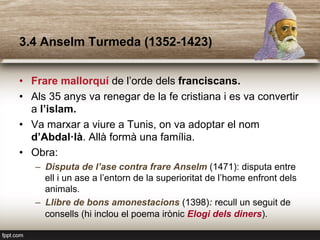 3.4 Anselm Turmeda (1352-1423)
•  Frare mallorquí de l’orde dels franciscans.
•  Als 35 anys va renegar de la fe cristiana i es va convertir
a l’islam.
•  Va marxar a viure a Tunis, on va adoptar el nom
d’Abdal·là. Allà formà una família.
•  Obra:
–  Disputa de l’ase contra frare Anselm (1471): disputa entre
ell i un ase a l’entorn de la superioritat de l’home enfront dels
animals.
–  Llibre de bons amonestacions (1398): recull un seguit de
consells (hi inclou el poema irònic Elogi dels diners).
 