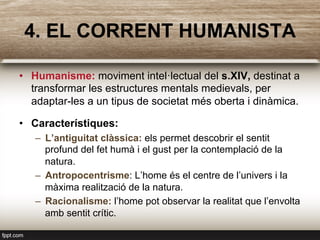 4. EL CORRENT HUMANISTA
•  Humanisme: moviment intel·lectual del s.XIV, destinat a
transformar les estructures mentals medievals, per
adaptar-les a un tipus de societat més oberta i dinàmica.
•  Característiques:
–  L’antiguitat clàssica: els permet descobrir el sentit
profund del fet humà i el gust per la contemplació de la
natura.
–  Antropocentrisme: L’home és el centre de l’univers i la
màxima realització de la natura.
–  Racionalisme: l’home pot observar la realitat que l’envolta
amb sentit crític.
 