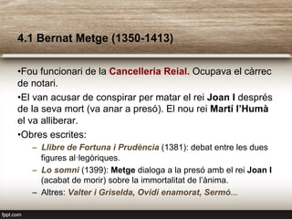 4.1 Bernat Metge (1350-1413)
• Fou funcionari de la Cancelleria Reial. Ocupava el càrrec
de notari.
• El van acusar de conspirar per matar el rei Joan I després
de la seva mort (va anar a presó). El nou rei Martí l’Humà
el va alliberar.
• Obres escrites:
–  Llibre de Fortuna i Prudència (1381): debat entre les dues
figures al·legòriques.
–  Lo somni (1399): Metge dialoga a la presó amb el rei Joan I
(acabat de morir) sobre la immortalitat de l’ànima.
–  Altres: Valter i Griselda, Ovidi enamorat, Sermó...
 