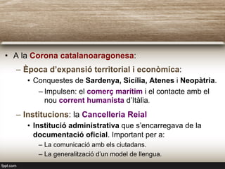 •  A la Corona catalanoaragonesa:
–  Època d’expansió territorial i econòmica:
•  Conquestes de Sardenya, Sicília, Atenes i Neopàtria.
– Impulsen: el comerç marítim i el contacte amb el
nou corrent humanista d’Itàlia.
–  Institucions: la Cancelleria Reial
•  Institució administrativa que s’encarregava de la
documentació oficial. Important per a:
–  La comunicació amb els ciutadans.
–  La generalització d’un model de llengua.
 
