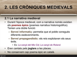 2.1 La narrativa medieval
•  Durant l’època medieval, com a narrativa només existien
els poemes èpics (poemes narratius historiogràfics).
Tenien una doble funció:
–  Servei informatiu: permetia que el poble conegués
diferents esdeveniments.
–  Servei propagandístic: els reis explotaven els seus
èxits.
•  Ex: La cançó del Mio Cid, La cançó de Roland.
•  Eren cantats pels joglars a les places.
•  No conservem cap poema èpic en català.
2. LES CRÒNIQUES MEDIEVALS
 